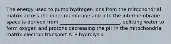 The energy used to pump hydrogen ions from the mitochondrial matrix across the inner membrane and into the intermembrane space is derived from _________________________. splitting water to form oxygen and protons decreasing the pH in the mitochondrial matrix electron transport ATP hydrolysis