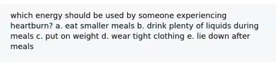 which energy should be used by someone experiencing heartburn? a. eat smaller meals b. drink plenty of liquids during meals c. put on weight d. wear tight clothing e. lie down after meals