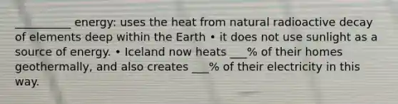 __________ energy: uses the heat from natural radioactive decay of elements deep within the Earth • it does not use sunlight as a source of energy. • Iceland now heats ___% of their homes geothermally, and also creates ___% of their electricity in this way.