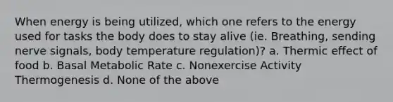 When energy is being utilized, which one refers to the energy used for tasks the body does to stay alive (ie. Breathing, sending nerve signals, body temperature regulation)? a. Thermic effect of food b. Basal Metabolic Rate c. Nonexercise Activity Thermogenesis d. None of the above