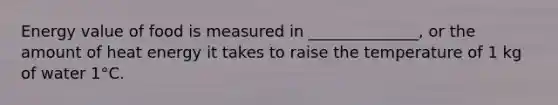 Energy value of food is measured in ______________, or the amount of heat energy it takes to raise the temperature of 1 kg of water 1°C.