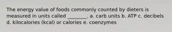 The energy value of foods commonly counted by dieters is measured in units called ________. a. carb units b. ATP c. decibels d. kilocalories (kcal) or calories e. coenzymes