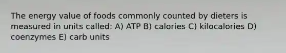 The energy value of foods commonly counted by dieters is measured in units called: A) ATP B) calories C) kilocalories D) coenzymes E) carb units