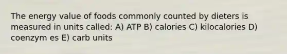 The energy value of foods commonly counted by dieters is measured in units called: A) ATP B) calories C) kilocalories D) coenzym es E) carb units