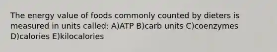 The energy value of foods commonly counted by dieters is measured in units called: A)ATP B)carb units C)coenzymes D)calories E)kilocalories