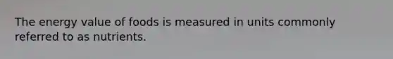 The energy value of foods is measured in units commonly referred to as nutrients.