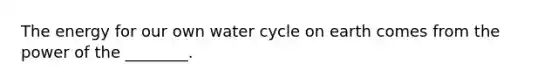 The energy for our own water cycle on earth comes from the power of the ________.