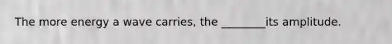 The more energy a wave carries, the ________its amplitude.