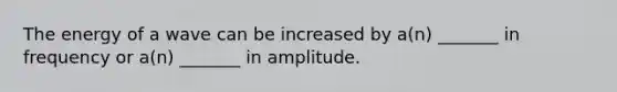 The energy of a wave can be increased by a(n) _______ in frequency or a(n) _______ in amplitude.