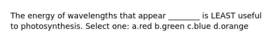 The energy of wavelengths that appear ________ is LEAST useful to photosynthesis. Select one: a.red b.green c.blue d.orange