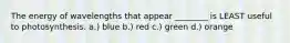 The energy of wavelengths that appear ________ is LEAST useful to photosynthesis. a.) blue b.) red c.) green d.) orange