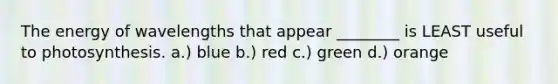 The energy of wavelengths that appear ________ is LEAST useful to photosynthesis. a.) blue b.) red c.) green d.) orange