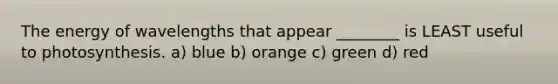 The energy of wavelengths that appear ________ is LEAST useful to photosynthesis. a) blue b) orange c) green d) red