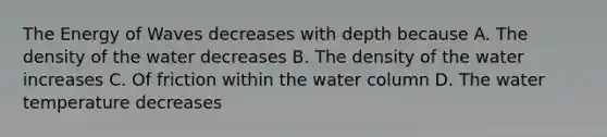 The Energy of Waves decreases with depth because A. The density of the water decreases B. The density of the water increases C. Of friction within the water column D. The water temperature decreases