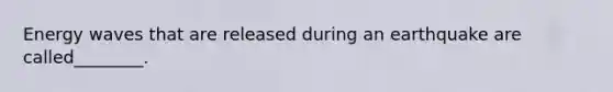 Energy waves that are released during an earthquake are called________.