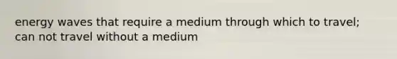 energy waves that require a medium through which to travel; can not travel without a medium