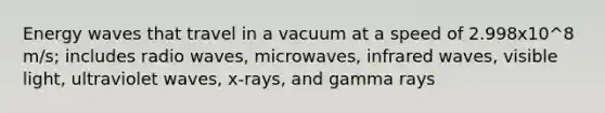 Energy waves that travel in a vacuum at a speed of 2.998x10^8 m/s; includes radio waves, microwaves, infrared waves, visible light, ultraviolet waves, x-rays, and gamma rays