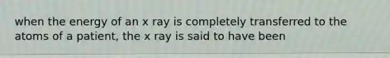 when the energy of an x ray is completely transferred to the atoms of a patient, the x ray is said to have been