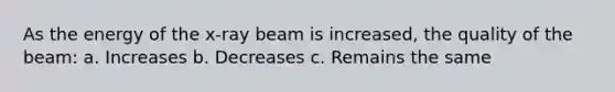 As the energy of the x-ray beam is increased, the quality of the beam: a. Increases b. Decreases c. Remains the same