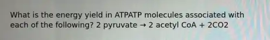 What is the energy yield in ATPATP molecules associated with each of the following? 2 pyruvate → 2 acetyl CoA + 2CO2