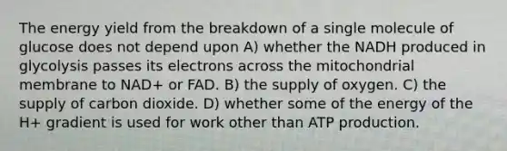 The energy yield from the breakdown of a single molecule of glucose does not depend upon A) whether the NADH produced in glycolysis passes its electrons across the mitochondrial membrane to NAD+ or FAD. B) the supply of oxygen. C) the supply of carbon dioxide. D) whether some of the energy of the H+ gradient is used for work other than ATP production.