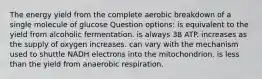 The energy yield from the complete aerobic breakdown of a single molecule of glucose Question options: is equivalent to the yield from alcoholic fermentation. is always 38 ATP. increases as the supply of oxygen increases. can vary with the mechanism used to shuttle NADH electrons into the mitochondrion. is less than the yield from anaerobic respiration.