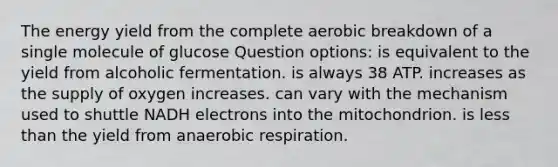 The energy yield from the complete aerobic breakdown of a single molecule of glucose Question options: is equivalent to the yield from alcoholic fermentation. is always 38 ATP. increases as the supply of oxygen increases. can vary with the mechanism used to shuttle NADH electrons into the mitochondrion. is less than the yield from an<a href='https://www.questionai.com/knowledge/kyxGdbadrV-aerobic-respiration' class='anchor-knowledge'>aerobic respiration</a>.