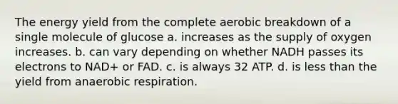 The energy yield from the complete aerobic breakdown of a single molecule of glucose a. increases as the supply of oxygen increases. b. can vary depending on whether NADH passes its electrons to NAD+ or FAD. c. is always 32 ATP. d. is less than the yield from anaerobic respiration.