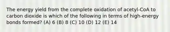 The energy yield from the complete oxidation of acetyl-CoA to carbon dioxide is which of the following in terms of high-energy bonds formed? (A) 6 (B) 8 (C) 10 (D) 12 (E) 14