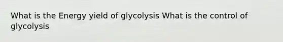 What is the Energy yield of glycolysis What is the control of glycolysis