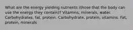 What are the energy yielding nutrients (those that the body can use the energy they contain)? Vitamins, minerals, water. Carbohydrates, fat, protein. Carbohydrate, protein, vitamins. Fat, protein, minerals