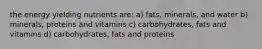 the energy yielding nutrients are: a) fats, minerals, and water b) minerals, proteins and vitamins c) carbohydrates, fats and vitamins d) carbohydrates, fats and proteins