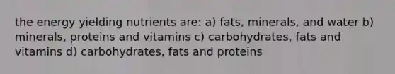 the energy yielding nutrients are: a) fats, minerals, and water b) minerals, proteins and vitamins c) carbohydrates, fats and vitamins d) carbohydrates, fats and proteins