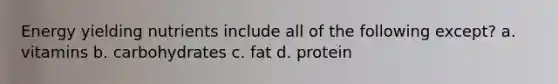 Energy yielding nutrients include all of the following except? a. vitamins b. carbohydrates c. fat d. protein