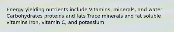 Energy yielding nutrients include Vitamins, minerals, and water Carbohydrates proteins and fats Trace minerals and fat soluble vitamins Iron, vitamin C, and potassium