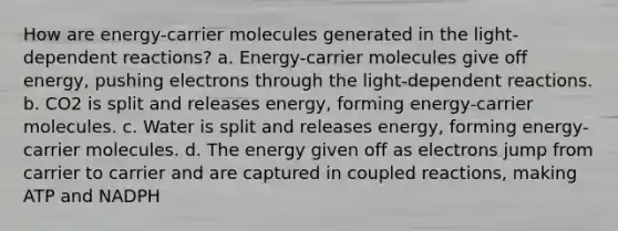 How are energy-carrier molecules generated in the light-dependent reactions? a. Energy-carrier molecules give off energy, pushing electrons through the light-dependent reactions. b. CO2 is split and releases energy, forming energy-carrier molecules. c. Water is split and releases energy, forming energy-carrier molecules. d. The energy given off as electrons jump from carrier to carrier and are captured in coupled reactions, making ATP and NADPH