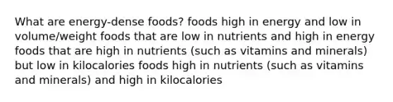 What are energy-dense foods? foods high in energy and low in volume/weight foods that are low in nutrients and high in energy foods that are high in nutrients (such as vitamins and minerals) but low in kilocalories foods high in nutrients (such as vitamins and minerals) and high in kilocalories