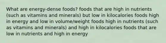 What are energy-dense foods? foods that are high in nutrients (such as vitamins and minerals) but low in kilocalories foods high in energy and low in volume/weight foods high in nutrients (such as vitamins and minerals) and high in kilocalories foods that are low in nutrients and high in energy