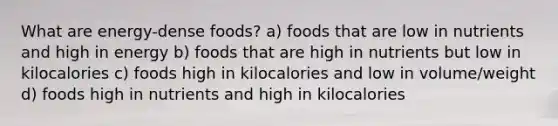 What are energy-dense foods? a) foods that are low in nutrients and high in energy b) foods that are high in nutrients but low in kilocalories c) foods high in kilocalories and low in volume/weight d) foods high in nutrients and high in kilocalories