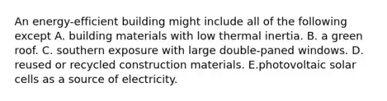 An energy-efficient building might include all of the following except A. building materials with low thermal inertia. B. a green roof. C. southern exposure with large double-paned windows. D. reused or recycled construction materials. E.photovoltaic solar cells as a source of electricity.