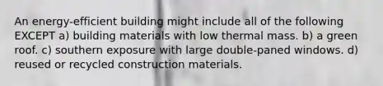 An energy-efficient building might include all of the following EXCEPT a) building materials with low thermal mass. b) a green roof. c) southern exposure with large double-paned windows. d) reused or recycled construction materials.