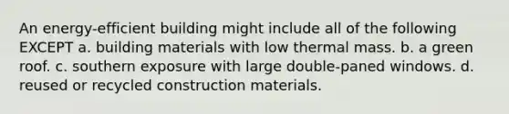 An energy-efficient building might include all of the following EXCEPT a. building materials with low thermal mass. b. a green roof. c. southern exposure with large double-paned windows. d. reused or recycled construction materials.