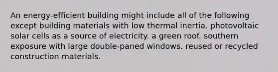 An energy-efficient building might include all of the following except building materials with low thermal inertia. photovoltaic solar cells as a source of electricity. a green roof. southern exposure with large double-paned windows. reused or recycled construction materials.