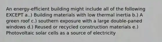 An energy-efficient building might include all of the following EXCEPT a..) Building materials with low thermal inertia b.) A green roof c.) southern exposure with a large double-paned windows d.) Reused or recycled construction materials e.) Photovoltaic solar cells as a source of electricity