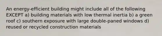 An energy-efficient building might include all of the following EXCEPT a) building materials with low thermal inertia b) a green roof c) southern exposure with large double-paned windows d) reused or recycled construction materials