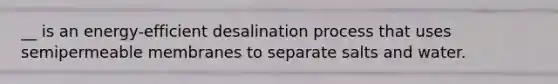 __ is an energy-efficient desalination process that uses semipermeable membranes to separate salts and water.