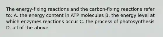 The energy-fixing reactions and the carbon-fixing reactions refer to: A. the energy content in ATP molecules B. the energy level at which enzymes reactions occur C. the process of photosynthesis D. all of the above