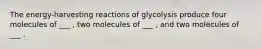 The energy-harvesting reactions of glycolysis produce four molecules of ___ , two molecules of ___ , and two molecules of ___ .