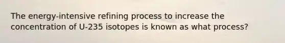 The energy-intensive refining process to increase the concentration of U-235 isotopes is known as what process?