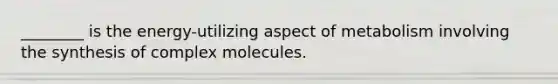 ________ is the energy-utilizing aspect of metabolism involving the synthesis of complex molecules.